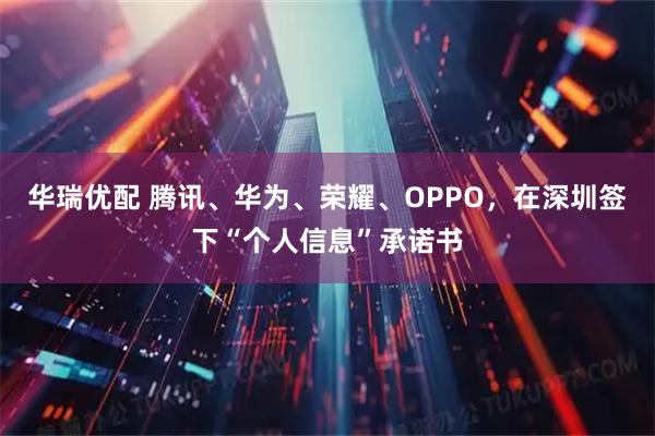 华瑞优配 腾讯、华为、荣耀、OPPO，在深圳签下“个人信息”承诺书