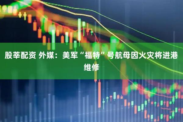 股莘配资 外媒：美军“福特”号航母因火灾将进港维修