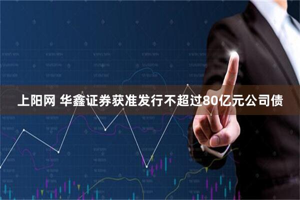 上阳网 华鑫证券获准发行不超过80亿元公司债