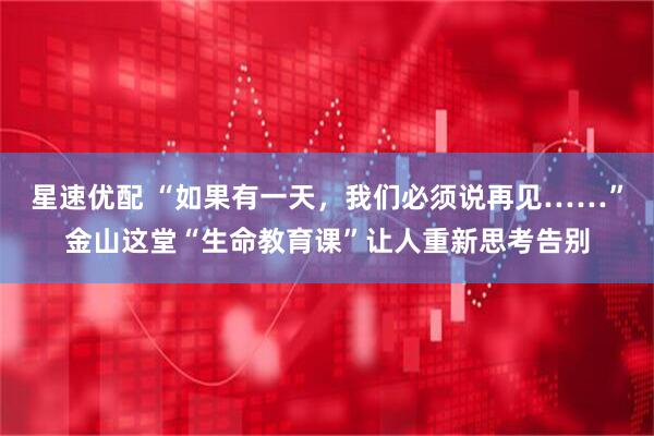星速优配 “如果有一天，我们必须说再见……”金山这堂“生命教育课”让人重新思考告别