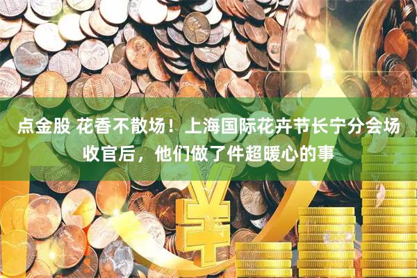 点金股 花香不散场！上海国际花卉节长宁分会场收官后，他们做了件超暖心的事