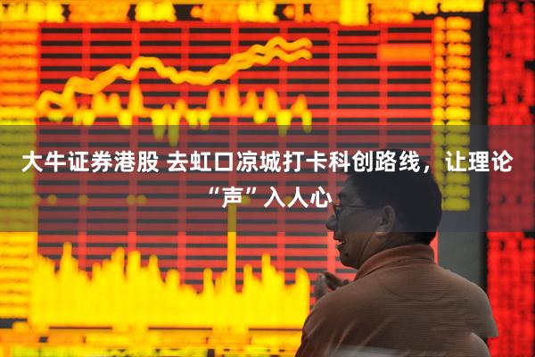 大牛证券港股 去虹口凉城打卡科创路线，让理论“声”入人心