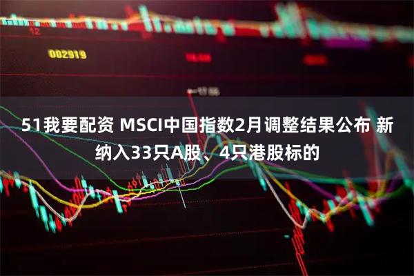 51我要配资 MSCI中国指数2月调整结果公布 新纳入33只A股、4只港股标的