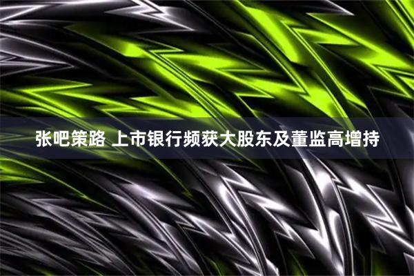 张吧策路 上市银行频获大股东及董监高增持