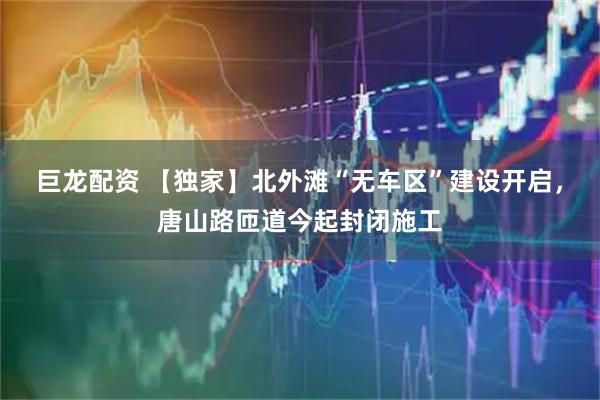 巨龙配资 【独家】北外滩“无车区”建设开启，唐山路匝道今起封闭施工