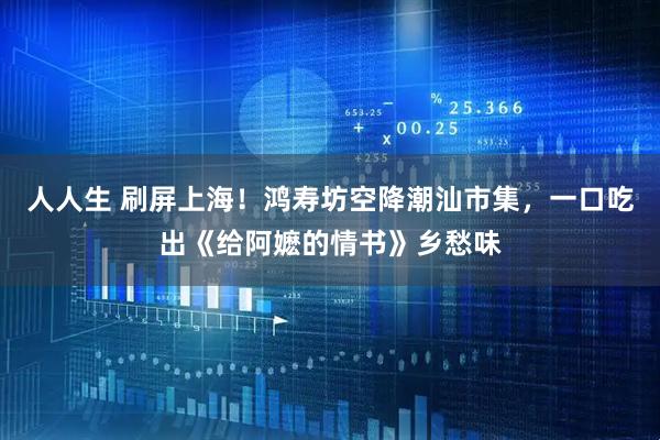 人人生 刷屏上海！鸿寿坊空降潮汕市集，一口吃出《给阿嬷的情书》乡愁味