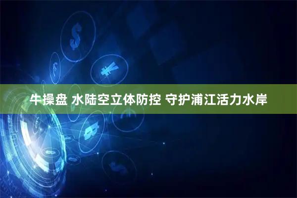 牛操盘 水陆空立体防控 守护浦江活力水岸