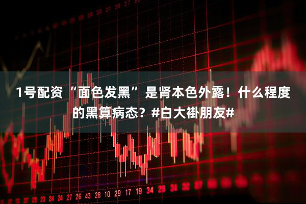 1号配资 “面色发黑” 是肾本色外露！什么程度的黑算病态？#白大褂朋友#