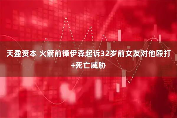 天盈资本 火箭前锋伊森起诉32岁前女友对他殴打+死亡威胁